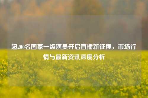 超200名国家一级演员开启直播新征程，市场行情与最新资讯深度分析