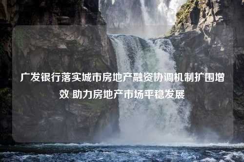 广发银行落实城市房地产融资协调机制扩围增效 助力房地产市场平稳发展