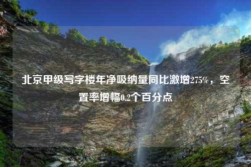 北京甲级写字楼年净吸纳量同比激增275%，空置率增幅0.2个百分点