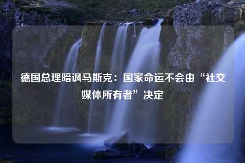 德国总理暗讽马斯克：国家命运不会由“社交媒体所有者”决定