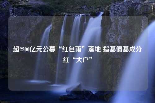 超2200亿元公募“红包雨”落地 指基债基成分红“大户”