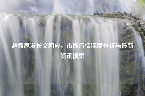 赵露思发长文回应，市场行情深度分析与最新资讯搜集