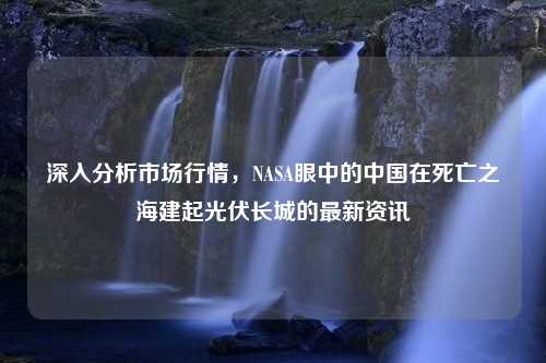 深入分析市场行情，NASA眼中的中国在死亡之海建起光伏长城的最新资讯