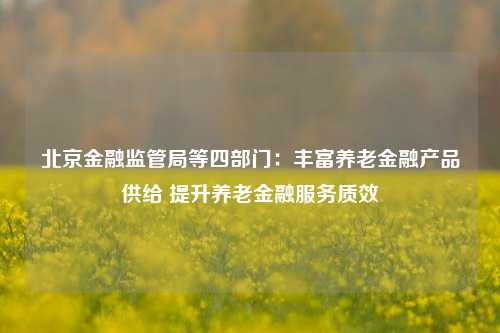 北京金融监管局等四部门：丰富养老金融产品供给 提升养老金融服务质效