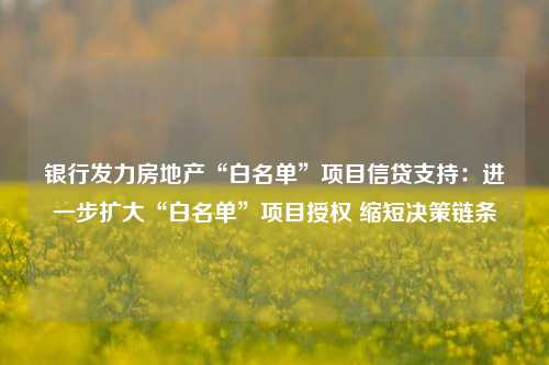 银行发力房地产“白名单”项目信贷支持：进一步扩大“白名单”项目授权 缩短决策链条