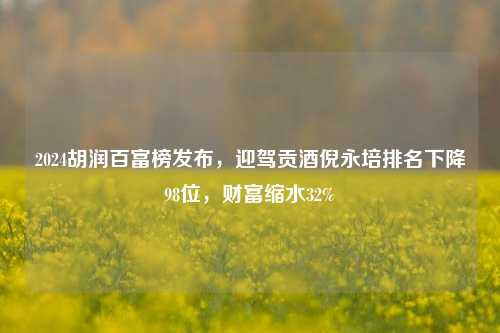 2024胡润百富榜发布，迎驾贡酒倪永培排名下降98位，财富缩水32%