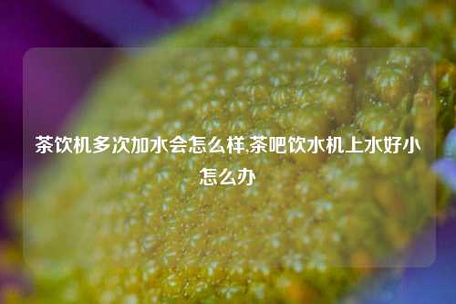 茶饮机多次加水会怎么样,茶吧饮水机上水好小怎么办