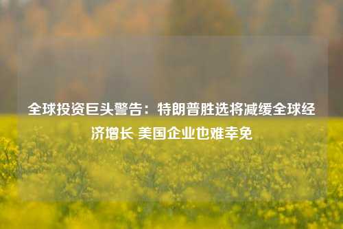 全球投资巨头警告：特朗普胜选将减缓全球经济增长 美国企业也难幸免