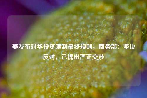 美发布对华投资限制最终规则，商务部：坚决反对，已提出严正交涉