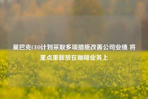 星巴克CEO计划采取多项措施改善公司业绩 将重点重新放在咖啡业务上