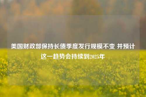 美国财政部保持长债季度发行规模不变 并预计这一趋势会持续到2025年