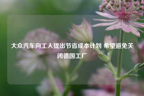 大众汽车向工人提出节省成本计划 希望避免关闭德国工厂