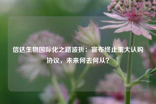 信达生物国际化之路波折：宣布终止重大认购协议，未来何去何从？