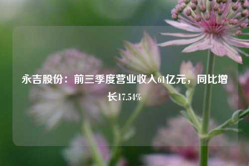 永吉股份：前三季度营业收入61亿元，同比增长17.54%