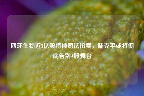 四环生物近3亿股将被司法拍卖，陆克平或将彻底告别A股舞台