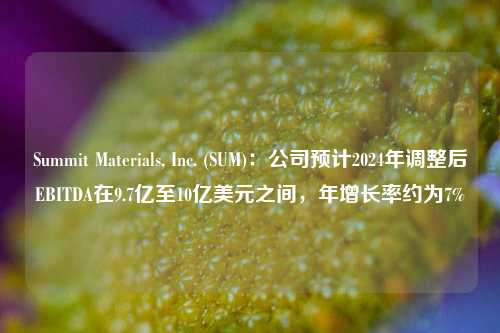 Summit Materials, Inc. (SUM)：公司预计2024年调整后EBITDA在9.7亿至10亿美元之间，年增长率约为7%