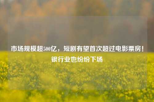 市场规模超500亿，短剧有望首次超过电影票房！银行业也纷纷下场