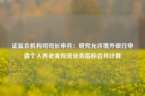 证监会机构司司长申兵：研究允许境外银行申请个人养老金投资业务指标合并计算