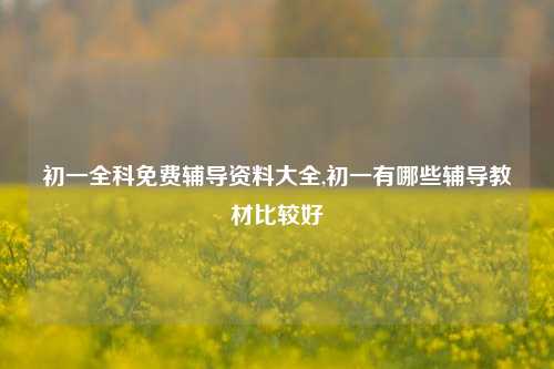 初一全科免费辅导资料大全,初一有哪些辅导教材比较好