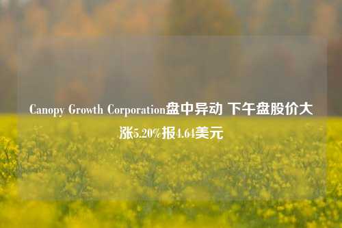 Canopy Growth Corporation盘中异动 下午盘股价大涨5.20%报4.64美元