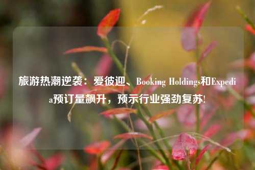 旅游热潮逆袭：爱彼迎、Booking Holdings和Expedia预订量飙升，预示行业强劲复苏!