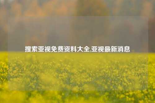 搜索亚视免费资料大全,亚视最新消息