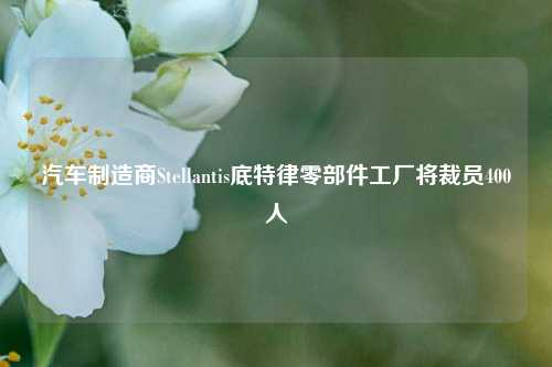 汽车制造商Stellantis底特律零部件工厂将裁员400人