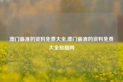 澳门最准的资料免费大全,澳门最准的资料免费大全知醋网