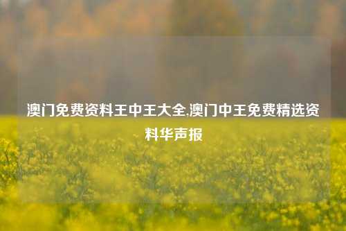 澳门免费资料王中王大全,澳门中王免费精选资料华声报