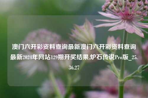 澳门六开彩资料查询最新澳门六开彩资料查询最新2024年网站129期开奖结果,炉石传说Pro版_25.36.27