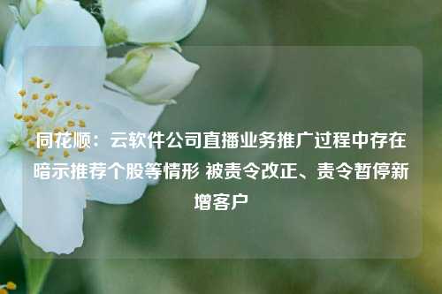 同花顺：云软件公司直播业务推广过程中存在暗示推荐个股等情形 被责令改正、责令暂停新增客户