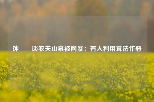 钟睒睒谈农夫山泉被网暴：有人利用算法作恶