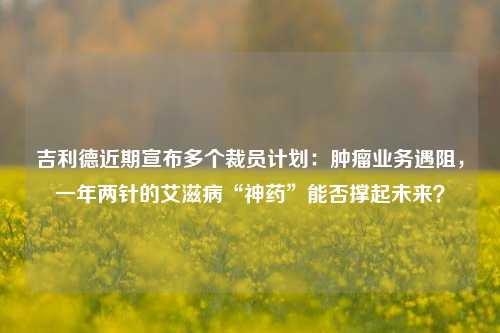 吉利德近期宣布多个裁员计划：肿瘤业务遇阻，一年两针的艾滋病“神药”能否撑起未来？