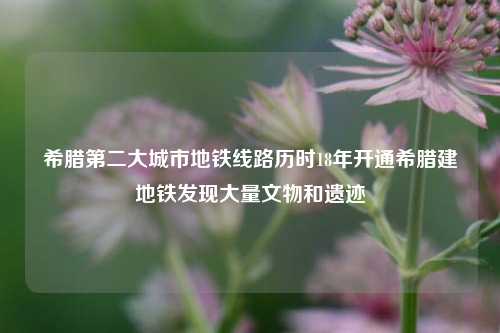 希腊第二大城市地铁线路历时18年开通希腊建地铁发现大量文物和遗迹