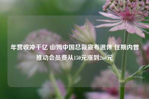 年营收冲千亿 山姆中国总裁宣布退休 任期内曾推动会员费从150元涨到260元