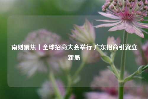 南财聚焦丨全球招商大会举行 广东招商引资立新局