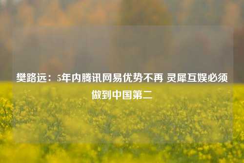 樊路远：5年内腾讯网易优势不再 灵犀互娱必须做到中国第二