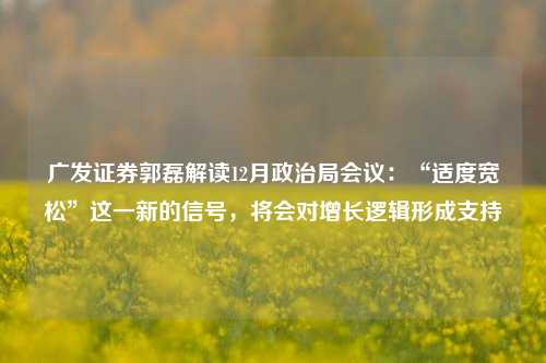 广发证券郭磊解读12月政治局会议：“适度宽松”这一新的信号，将会对增长逻辑形成支持