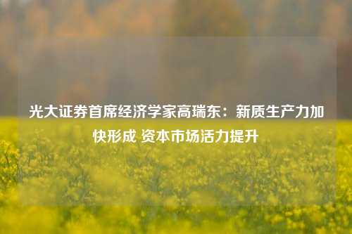 光大证券首席经济学家高瑞东：新质生产力加快形成 资本市场活力提升