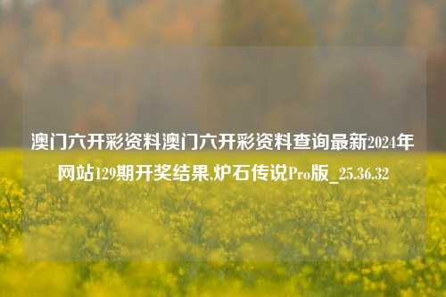 澳门六开彩资料澳门六开彩资料查询最新2024年网站129期开奖结果,炉石传说Pro版_25.36.32